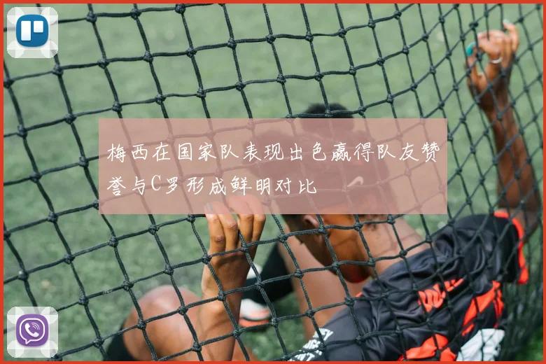 梅西在国家队表现出色赢得队友赞誉与C罗形成鲜明对比