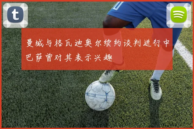曼城与格瓦迪奥尔续约谈判进行中巴萨曾对其表示兴趣