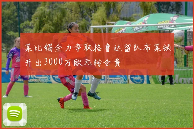 莱比锡全力争取格鲁达留队布莱顿开出3000万欧元转会费