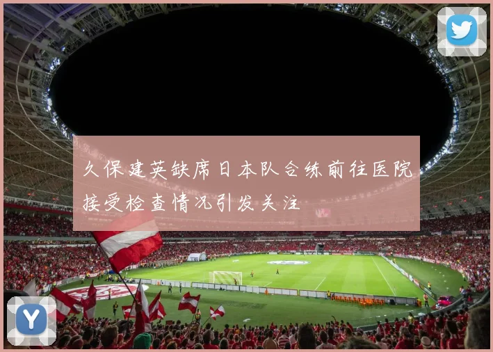 久保建英缺席日本队合练前往医院接受检查情况引发关注