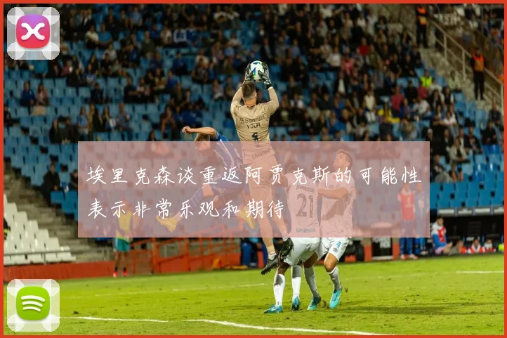 埃里克森谈重返阿贾克斯的可能性表示非常乐观和期待