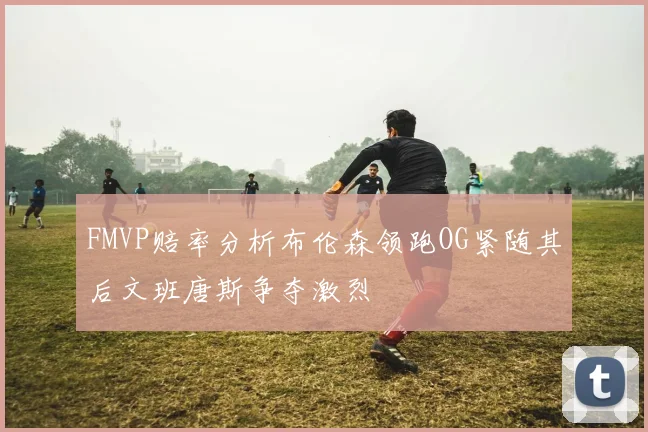 FMVP赔率分析布伦森领跑OG紧随其后文班唐斯争夺激烈
