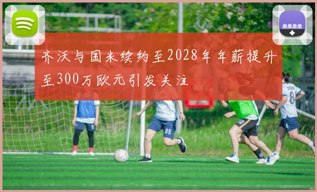 齐沃与国米续约至2028年年薪提升至300万欧元引发关注