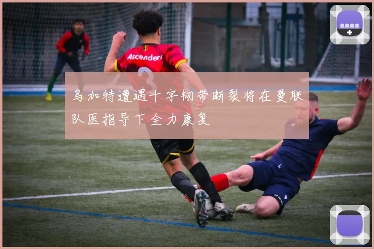 乌加特遭遇十字韧带断裂将在曼联队医指导下全力康复
