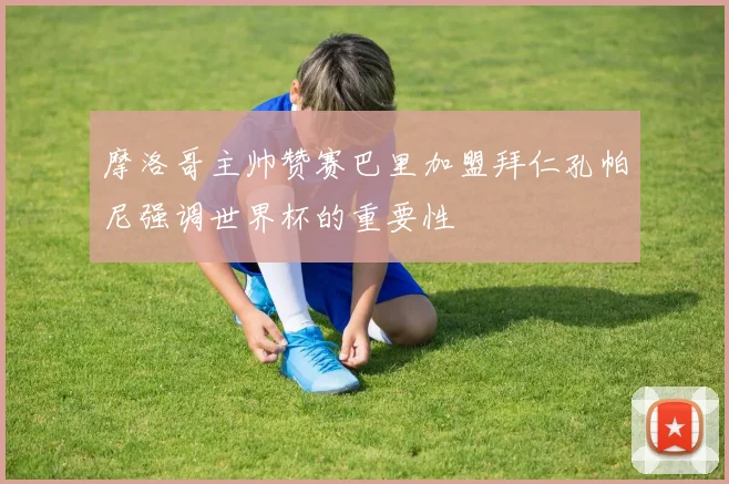 摩洛哥主帅赞赛巴里加盟拜仁孔帕尼强调世界杯的重要性