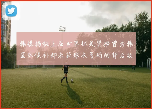 韩媒揭秘上届世界杯吴贤揆曾为韩国队候补却未获球衣号码的背后故事