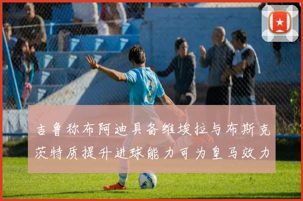 吉鲁称布阿迪具备维埃拉与布斯克茨特质提升进球能力可为皇马效力
