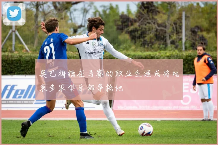 奥巴梅扬在马赛的职业生涯或将结束多家俱乐部争抢他