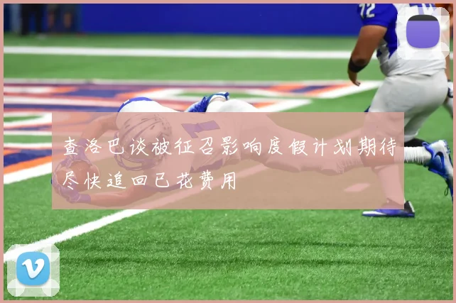 查洛巴谈被征召影响度假计划期待尽快追回已花费用