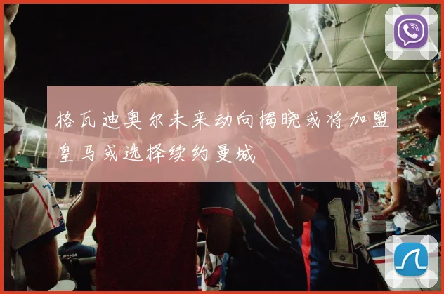 格瓦迪奥尔未来动向揭晓或将加盟皇马或选择续约曼城