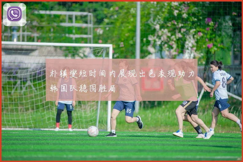 朴镇燮短时间内展现出色表现助力韩国队稳固胜局
