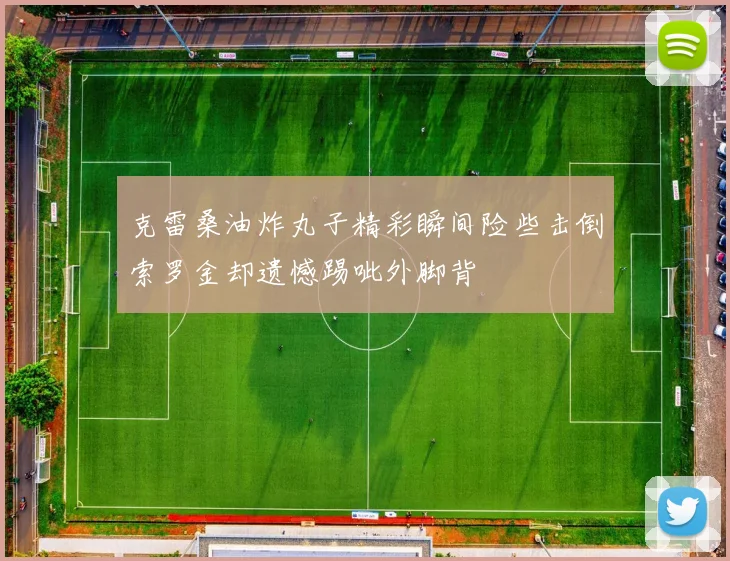 克雷桑油炸丸子精彩瞬间险些击倒索罗金却遗憾踢呲外脚背
