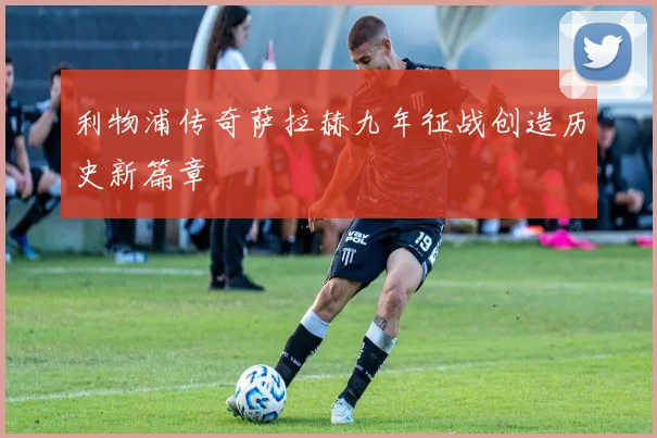 利物浦传奇萨拉赫九年征战创造历史新篇章
