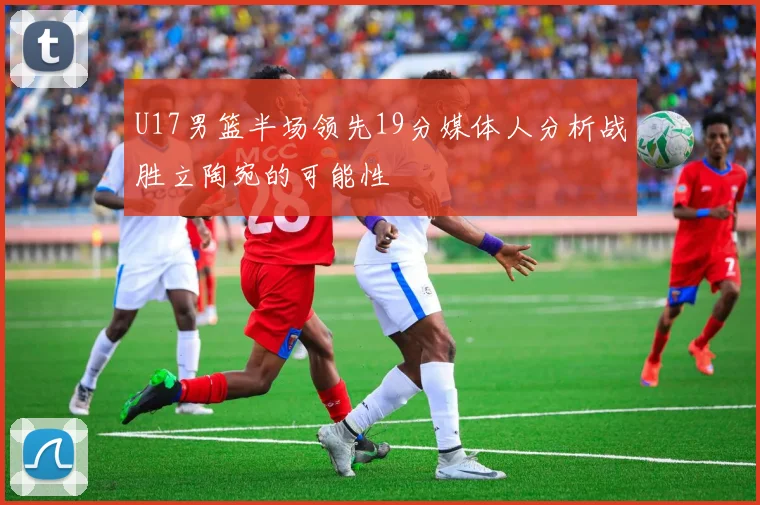 U17男篮半场领先19分媒体人分析战胜立陶宛的可能性