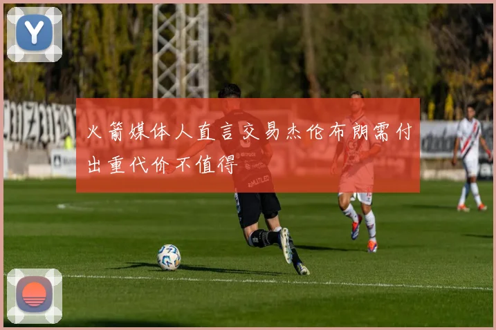 火箭媒体人直言交易杰伦布朗需付出重代价不值得